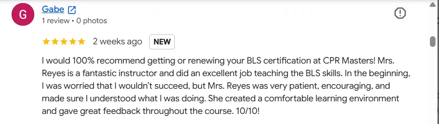 Five-star Google review from Gabe: “I would 100% recommend getting or renewing your BLS certification at CPR Masters! Mrs. Reyes is a fantastic instructor and did an excellent job teaching the BLS skills. In the beginning, I was worried that I wouldn't succeed, but Mrs. Reyes was very patient, encouraging, and made sure I understood what I was doing. She created a comfortable learning environment and gave great feedback throughout the course. 10/10!”